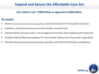 CRFB.org
Expand and Secure the Affordable Care Act
Our reforms cost ~$300 billion as opposed to $500 billion.
The details:
• Restore cost-sharing reduction payments discontinued by the Trump Administration.
• Establish a state-based reinsurance and invisible risk pool fund.
• Extend subsidy increases with a more progressive formula above 300 percent of poverty.
• Establish federal Medicaid program for those below 138 percent of poverty in gap states.
• Provide those below poverty exchange subsidies until federal Medicaid is established.
 