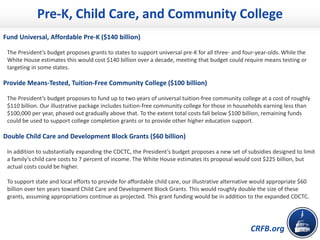 CRFB.org
Pre-K, Child Care, and Community College
Fund Universal, Affordable Pre-K ($140 billion)
The President’s budget proposes grants to states to support universal pre-K for all three- and four-year-olds. While the
White House estimates this would cost $140 billion over a decade, meeting that budget could require means testing or
targeting in some states.
Provide Means-Tested, Tuition-Free Community College ($100 billion)
The President’s budget proposes to fund up to two years of universal tuition-free community college at a cost of roughly
$110 billion. Our illustrative package includes tuition-free community college for those in households earning less than
$100,000 per year, phased out gradually above that. To the extent total costs fall below $100 billion, remaining funds
could be used to support college completion grants or to provide other higher education support.
Double Child Care and Development Block Grants ($60 billion)
In addition to substantially expanding the CDCTC, the President’s budget proposes a new set of subsidies designed to limit
a family’s child care costs to 7 percent of income. The White House estimates its proposal would cost $225 billion, but
actual costs could be higher.
To support state and local efforts to provide for affordable child care, our illustrative alternative would appropriate $60
billion over ten years toward Child Care and Development Block Grants. This would roughly double the size of these
grants, assuming appropriations continue as projected. This grant funding would be in addition to the expanded CDCTC.
 
