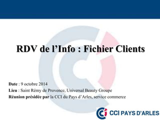 RDV de l’Info : Fichier Clients 
Date : 9 octobre 2014 
Lieu : Saint Rémy de Provence, Universal Beauty Groupe 
Réunion présidée par la CCI du Pays d’Arles, service commerce 
 