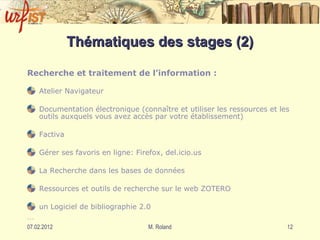 Thématiques des stages (2) Recherche et traitement de l’information : Atelier Navigateur Documentation électronique (connaître et utiliser les ressources et les outils auxquels vous avez accès par votre établissement) Factiva  Gérer ses favoris en ligne: Firefox, del.icio.us La Recherche dans les bases de données Ressources et outils de recherche sur le web ZOTERO  un Logiciel de bibliographie 2.0 … 