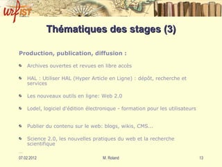Thématiques des stages (3) Production, publication, diffusion : Archives ouvertes et revues en libre accès HAL : Utiliser HAL (Hyper Article en Ligne) : dépôt, recherche et services  Les nouveaux outils en ligne: Web 2.0 Lodel, logiciel d'édition électronique - formation pour les utilisateurs  Publier du contenu sur le web: blogs, wikis, CMS...  Science 2.0, les nouvelles pratiques du web et la recherche scientifique … 
