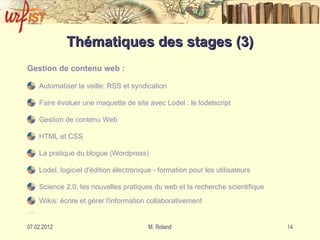 Thématiques des stages (3) Gestion de contenu web : Automatiser la veille: RSS et syndication    Faire évoluer une maquette de site avec Lodel : le lodelscript  Gestion de contenu Web HTML et CSS La pratique du blogue (Wordpress)  Lodel, logiciel d'édition électronique - formation pour les utilisateurs  Science 2.0, les nouvelles pratiques du web et la recherche scientifique  Wikis: écrire et gérer l'information collaborativement  … 