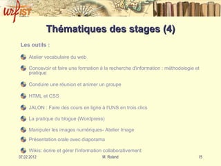 Thématiques des stages (4) Les outils : Atelier vocabulaire du web   Concevoir et faire une formation à la recherche d'information : méthodologie et pratique  Conduire une réunion et animer un groupe HTML et CSS JALON : Faire des cours en ligne à l'UNS en trois clics  La pratique du blogue (Wordpress)  Manipuler les images numériques- Atelier Image   Présentation orale avec diaporama Wikis: écrire et gérer l'information collaborativement   … 