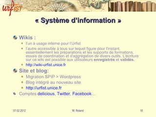 « Système d’information » Wikis : l’un à usage interne pour l’Urfist l’autre accessible à tous sur lequel figure pour l'instant, essentiellement les préparations et les supports de formations, essais de coordination et d'aggrégation de divers outils. L'écriture sur ce wiki est possible aux utilisateurs  enregistrés  et  validés. http: //wiki-urfist . unice . fr Site et blog: Migration SPIP > Wordpress Blog intégré au nouveau site http: //urfist . unice . fr Comptes  delicious ,  Twitter ,  Facebook … 