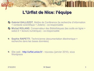 L’Urfist de Nice: l’équipe Gabriel GALLEZOT , Ma ître de Conférence (la recherche d’information + contexte scientifique + Zotero) - co-responsable Michel ROLAND , Conservateur des Bibliothèques (les outils en ligne + web2.0 + lecture numérique) - co-responsable Sophie RAPETTI , Technicienne (documentation électronique + recherche dans les bases données) Site web :  http: //urfist . unice . fr/  - nouveau (janvier 2010), sous Wordpress 