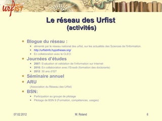 Le réseau des Urfist  (activités) Blogue du réseau : alimenté par le réseau national des urfist, sur les actualités des Sciences de l'Information. http: //urfistinfo . hypotheses . org/ En collaboration avec le CLEO Journées d’études 2007:  Evaluation et validation de l’information sur Internet 2010:  En collaboration avec l’Enssib (formation des doctorants) 2012 : 30 ans d’IST Séminaire annuel ARU  (Association du Réseau des Urfist) BSN: Participation au groupe de pilotage Pilotage de BSN 9 (Formation, compétences, usages) 