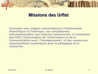 Missions des Urfist   Formation des usagers universitaires à l’Information Scientifique et Technique, aux compétences informationnelles (sur Internet notamment), à l’utilisation des TICE ( Technologies de l'Information et de la Communication pour  l'Enseignement)   et des ressources documentaires numériques pour la pédagogie et la recherche. 
