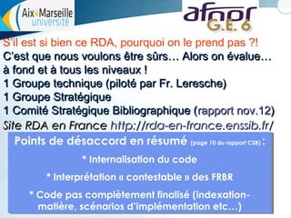 S’il est si bien ce RDA, pourquoi on le prend pas ?!
C’est que nous voulons être sûrs… Alors on évalue…
à fond et à tous les niveaux !
1 Groupe technique (piloté par Fr. Leresche)
1 Groupe Stratégique
1 Comité Stratégique Bibliographique (rapport nov.12)
Site RDA en France http://rda-en-france.enssib.fr/
Points de désaccord en résumé (page 10 du rapport CSB) ::
Points de désaccord en résumé (page 10 du rapport CSB)
* Internalisation du code
* Internalisation du code
* Interprétation « contestable » des FRBR
* Interprétation « contestable » des FRBR
* Code pas complètement finalisé (indexation* Code pas complètement finalisé (indexationmatière, scénarios d’implémentation etc…)
matière, scénarios d’implémentation etc…)

 