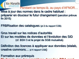 Pendant ce temps-là, au pays d’AFNOR…
Mise à jour des normes dans le cadre habituel :
préparer en douceur le futur changement (parution prévue
fin 2015)

FRBRisation des catalogues (pt 2 du rapport CSB)
Gros travail sur les notices d’autorités
Et sur les modèles de données et l’évolution des SID
(cf. BSN 3 et le projet de SGB mutualisé)

Définition des licences à appliquer aux données (etalab,
creative commons… pt 4 rapport CSB)
Formation aux prérequis

 