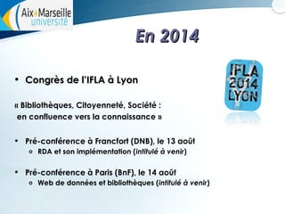 En 2014
•

Congrès de l’IFLA à Lyon

« Bibliothèques, Citoyenneté, Société :
en confluence vers la connaissance »

•

Pré-conférence à Francfort (DNB), le 13 août
o

•

RDA et son implémentation (intitulé à venir)

Pré-conférence à Paris (BnF), le 14 août
o

Web de données et bibliothèques (intitulé à venir)

 