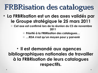 FRBRisation des catalogues
• La FRBRisation est un des axes validés par
le Groupe stratégique le 25 mars 2011
o Cet axe est confirmé lors de la réunion du CS de novembre
2011
o Priorité à la FRBRisation des catalogues…
o …RDA n'est qu'un moyen pour y parvenir

• Il est demandé aux agences
bibliographiques nationales de travailler
à la FRBRisation de leurs catalogues
respectifs.

 