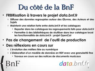 Du côté de la BnF
• FRBRisation à travers le projet data.bnf.fr
o Diffuser des données regroupées autour des Œuvres, des Auteurs et des
Sujets
o Maintenir une relation forte entre data.bnf.fr et les catalogues
• Reporter dans les catalogues les regroupements faits pour data.bnf.fr
• Permettre à des bibliothèques de réutiliser dans leur catalogue local
les fonctionnalités de data.bnf.fr : projet OpenCat

• Pas de changement de l’outil de production
• Des réflexions en cours sur
o L’évolution des métiers liée au numérique
o L’élaboration d’un modèle de données en RDF avec une granularité fine
• Travaux en cours sur des notices de documents musicaux

 