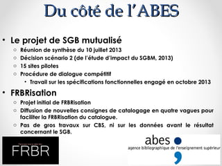 Du côté de l’ABES
• Le projet de SGB mutualisé
o
o
o
o

Réunion de synthèse du 10 juillet 2013
Décision scénario 2 (de l’étude d’impact du SGBM, 2013)
15 sites pilotes
Procédure de dialogue compétitif
• Travail sur les spécifications fonctionnelles engagé en octobre 2013

• FRBRisation
o Projet initial de FRBRisation
o Diffusion de nouvelles consignes de catalogage en quatre vagues pour
faciliter la FRBRisation du catalogue.
o Pas de gros travaux sur CBS, ni sur les données avant le résultat
concernant le SGB.

 