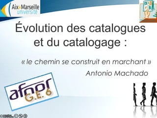 Évolution des catalogues
et du catalogage :
« le chemin se construit en marchant »
Antonio Machado

 