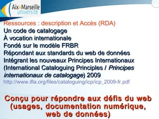 Ressources : description et Accès (RDA)
Un code de catalogage
À vocation internationale
Fondé sur le modèle FRBR
Répondant aux standards du web de données
Intégrant les nouveaux Principes Internationaux
(International Cataloguing Principles / Principes
internationaux de catalogage) 2009
http://www.ifla.org/files/cataloguing/icp/icp_2009-fr.pdf

Conçu pour répondre aux défis du web
(usages, documentation numérique,
web de données)

 