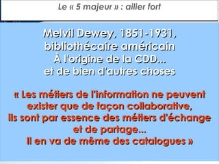 Le « 5 majeur » : ailier fort

Melvil Dewey, 1851-1931,
bibliothécaire américain
À l'origine de la CDD...
et de bien d'autres choses

« Les métiers de l'information ne peuvent
exister que de façon collaborative,
ils sont par essence des métiers d'échange
et de partage...
Il en va de même des catalogues »

 