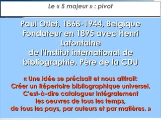 Le « 5 majeur » : pivot

Paul Otlet, 1868-1944, Belgique
Fondateur en 1895 avec Henri
Lafontaine
de l'Institut international de
bibliographie. Père de la CDU
« Une idée se précisait et nous attirait:
Créer un Répertoire bibliographique universel.
C'est-à-dire cataloguer intégralement
les oeuvres de tous les temps,
de tous les pays, par auteurs et par matières. »

 