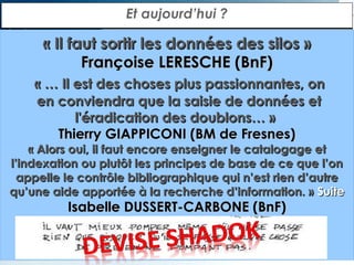 Et aujourd’hui ?

« Il faut sortir les données des silos »
Françoise LERESCHE (BnF)
« … Il est des choses plus passionnantes, on
en conviendra que la saisie de données et
l'éradication des doublons… »
Thierry GIAPPICONI (BM de Fresnes)

« Alors oui, il faut encore enseigner le catalogage et
l’indexation ou plutôt les principes de base de ce que l’on
appelle le contrôle bibliographique qui n’est rien d’autre
qu’une aide apportée à la recherche d’information. » Suite

Isabelle DUSSERT-CARBONE (BnF)

 