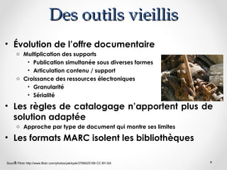 Des outils vieillis
• Évolution de l’offre documentaire
o Multiplication des supports
• Publication simultanée sous diverses formes
• Articulation contenu / support
o Croissance des ressources électroniques
• Granularité
• Sérialité

• Les règles de catalogage n’apportent plus de
solution adaptée
o Approche par type de document qui montre ses limites

• Les formats MARC isolent les bibliothèques
Source Flickr http://www.flickr.com/photos/yak4yak/3768425189 CC BY-SA

 