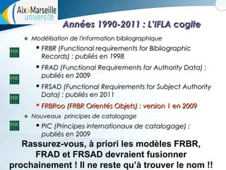 Années 1990-2011 : L’IFLA cogite
o

Modélisation de l'information bibliographique

 FRBR (Functional requirements for Bibliographic
Records) : publiés en 1998

 FRAD (Functional Requirements for Authority Data) :
publiés en 2009

 FRSAD (Functional Requirements for Subject Authority
Data) : publiés en 2011

 FRBRoo (FRBR Orientés Objets) : version 1 en 2009
o

Nouveaux principes de catalogage

 PIC (Principes internationaux de catalogage) :
publiés en 2009

Rassurez-vous, à priori les modèles FRBR,
FRAD et FRSAD devraient fusionner
15
prochainement ! Il ne reste qu’à trouver le nom !!

 
