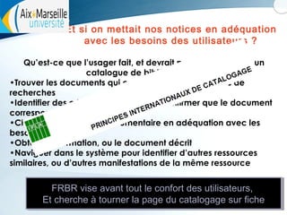 Et si on mettait nos notices en adéquation
avec les besoins des utilisateurs ?
Qu’est-ce que l’usager fait, et devrait pouvoir faire, dans un
catalogue de bibliothèque :
•Trouver les documents qui correspondent aux critères de
recherches
•Identifier des critères permettant de confirmer que le document
correspond à celui recherché
•Choisir une ressource documentaire en adéquation avec les
besoins de l’usager
•Obtenir l’information, ou le document décrit
•Naviguer dans le système pour identifier d’autres ressources
similaires, ou d’autres manifestations de la même ressource

FRBR vise avant tout le confort des utilisateurs,
FRBR vise avant tout le confort des utilisateurs,
Et cherche à tourner la page du catalogage sur fiche
Et cherche à tourner la page du catalogage sur fiche

 