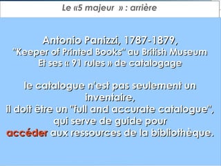 Le «5 majeur  » : arrière

Antonio Panizzi, 1787-1879,

"Keeper of Printed Books" au British Museum
Et ses « 91 rules » de catalogage

le catalogue n'est pas seulement un
inventaire,
il doit être un "full and accurate catalogue",
qui serve de guide pour
accéder aux ressources de la bibliothèque.

 