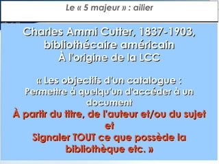 Le « 5 majeur » : ailier

Charles Ammi Cutter, 1837-1903,
bibliothécaire américain
À l'origine de la LCC

« Les objectifs d'un catalogue :

Permettre à quelqu'un d'accéder à un
document

À partir du titre, de l'auteur et/ou du sujet
et
Signaler TOUT ce que possède la
bibliothèque etc. »

 