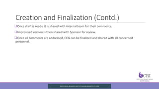 Creation and Finalization (Contd.)
Once draft is ready, it is shared with internal team for their comments.
Improvised version is then shared with Sponsor for review.
Once all comments are addressed, CCG can be finalized and shared with all concerned
personnel.
SIRO CLINICAL REASERCH INSTITUTE WWW.SIROINSTITUTE.COM
 