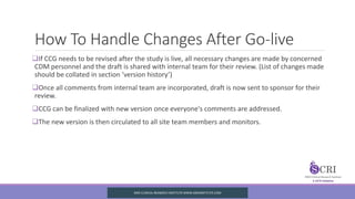 How To Handle Changes After Go-live
If CCG needs to be revised after the study is live, all necessary changes are made by concerned
CDM personnel and the draft is shared with internal team for their review. (List of changes made
should be collated in section ‘version history’)
Once all comments from internal team are incorporated, draft is now sent to sponsor for their
review.
CCG can be finalized with new version once everyone's comments are addressed.
The new version is then circulated to all site team members and monitors.
SIRO CLINICAL REASERCH INSTITUTE WWW.SIROINSTITUTE.COM
 