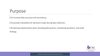 Purpose
To increase data accuracy and consistency.
To provide traceability for decisions made during data collection.
To decrease downstream work including data queries, monitoring questions, and audit
findings.
SIRO CLINICAL REASERCH INSTITUTE WWW.SIROINSTITUTE.COM
 