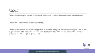Uses
CCGs are developed for the use of study personnel, usually site coordinators and monitors.
Field-wise instructions to ease data entry.
CCGs provide solutions to challenges that may be faced by site personnel during data entry. For
e.g. Start date of a medication is unknown. Best estimated date can be entered OR unknown
date and month acceptable(may vary).
SIRO CLINICAL REASERCH INSTITUTE WWW.SIROINSTITUTE.COM
 