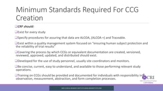 Minimum Standards Required For CCG
Creation
CRF should:
Exist for every study
Specify procedures for assuring that data are ALCOA, (ALCOA +) and Traceable.
Exist within a quality management system focused on “ensuring human subject protection and
the reliability of trial results”
Covering the process by which CCGs or equivalent documentation are created, versioned,
reviewed, approved, updated, and distributed should exist.
Developed for the use of study personnel, usually site coordinators and monitors.
Be concise, current, easy to understand, and available to those performing relevant study
operations.
Training on CCGs should be provided and documented for individuals with responsibility in
observation, measurement, abstraction, and form completion processes.
SIRO CLINICAL REASERCH INSTITUTE WWW.SIROINSTITUTE.COM
 