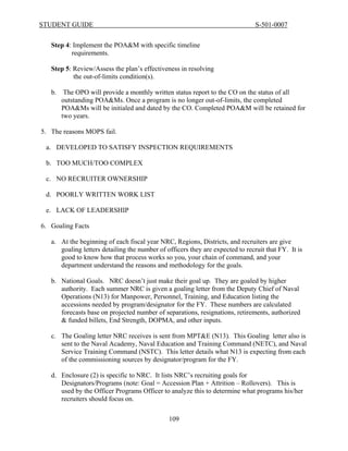 STUDENT GUIDE                                                                   S-501-0007


   Step 4: Implement the POA&M with specific timeline
          requirements.

   Step 5: Review/Assess the plan’s effectiveness in resolving
           the out-of-limits condition(s).

   b. The OPO will provide a monthly written status report to the CO on the status of all
      outstanding POA&Ms. Once a program is no longer out-of-limits, the completed
      POA&Ms will be initialed and dated by the CO. Completed POA&M will be retained for
      two years.

5. The reasons MOPS fail.

 a. DEVELOPED TO SATISFY INSPECTION REQUIREMENTS

 b. TOO MUCH/TOO COMPLEX

 c. NO RECRUITER OWNERSHIP

 d. POORLY WRITTEN WORK LIST

 e. LACK OF LEADERSHIP

6. Goaling Facts

   a. At the beginning of each fiscal year NRC, Regions, Districts, and recruiters are give
      goaling letters detailing the number of officers they are expected to recruit that FY. It is
      good to know how that process works so you, your chain of command, and your
      department understand the reasons and methodology for the goals.

   b. National Goals. NRC doesn’t just make their goal up. They are goaled by higher
      authority. Each summer NRC is given a goaling letter from the Deputy Chief of Naval
      Operations (N13) for Manpower, Personnel, Training, and Education listing the
      accessions needed by program/designator for the FY. These numbers are calculated
      forecasts base on projected number of separations, resignations, retirements, authorized
      & funded billets, End Strength, DOPMA, and other inputs.

   c. The Goaling letter NRC receives is sent from MPT&E (N13). This Goaling letter also is
      sent to the Naval Academy, Naval Education and Training Command (NETC), and Naval
      Service Training Command (NSTC). This letter details what N13 is expecting from each
      of the commissioning sources by designator/program for the FY.

   d. Enclosure (2) is specific to NRC. It lists NRC’s recruiting goals for
      Designators/Programs (note: Goal = Accession Plan + Attrition – Rollovers). This is
      used by the Officer Programs Officer to analyze this to determine what programs his/her
      recruiters should focus on.

                                               109
 