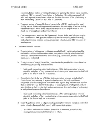 STUDENT GUIDE                                                                 S-501-0007


        personnel, Future Sailor, or Collegiate or prior to learning that person was a prospect,
        applicant, DEP personnel, Future Sailor, or Collegiate. Recruiting personnel will
        refer such a person to another recruiter and disclose the nature of the relationship to
        the Commanding Officer via the Chain of Command.

     p. Enter any portion of an establishment known to be a MEPS lodging and/or meal
        facility, except that recruiting personnel may enter the main lobby of such a facility
        when their official duties make it necessary to assist in the proper check-in and
        check-out of an applicant and/or Future Sailor.

     q. Coach any prospect, applicant, DEP personnel, Future Sailor, or Collegiate to give
        false statements to NRC personnel to include but not limited to; Medical history,
        medical processing, criminal history, drug usage, education, and RTC processes or
        requirements.

  3. Use of Government Vehicles

     a. Transportation of military and civilian personnel officially participating in public
        ceremonies, military field demonstrations, and parades directly related to official
        activities. Transportation of other individuals (e.g., hitchhikers, friends, family
        members) is prohibited.

     b. Transportation of prospective military recruits may be provided in connection with
        interviewing, processing, and orientation.

        1) Individuals requesting authorization to use a GOV for transportation between
           domicile and place of duty must submit a written request, to an authorized official
           prior to the date of such use is requested.

     c. Domicile-to-Duty is the use of GOVs for transportation between an individual’s
        Domicile and place of duty. It is permitted only when: the Individual has an
        assignment or official obligation away from their regular duty station which requires
        them to either proceed directly to the place of an assignment, or obligation, without
        reporting first to their regular duty station, or to return from such place of assignment
        or obligation after normal duty hours.

        1) Individuals requesting authorization to use a GOV for transportation between
           domicile and place of duty must submit a written request, to an authorized official
           prior to the date of such use is requested.

     d. Safety Regulations apply to all personnel operating Government-owned or controlled
        motor vehicles. Personnel shall comply with current instructions.

        1) All vehicle operators will conduct themselves in a manner, which will not
           endanger or cause injury to themselves or others.



                                              14
 