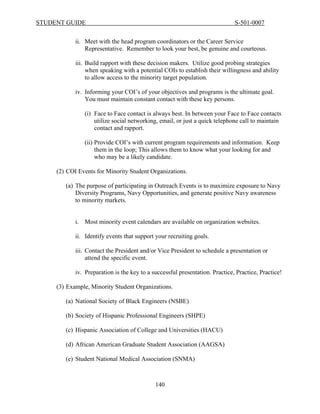 STUDENT GUIDE                                                                 S-501-0007


            ii. Meet with the head program coordinators or the Career Service
                Representative. Remember to look your best, be genuine and courteous.

            iii. Build rapport with these decision makers. Utilize good probing strategies
                 when speaking with a potential COIs to establish their willingness and ability
                 to allow access to the minority target population.

            iv. Informing your COI’s of your objectives and programs is the ultimate goal.
                You must maintain constant contact with these key persons.

               (i) Face to Face contact is always best. In between your Face to Face contacts
                   utilize social networking, email, or just a quick telephone call to maintain
                   contact and rapport.

               (ii) Provide COI’s with current program requirements and information. Keep
                    them in the loop; This allows them to know what your looking for and
                    who may be a likely candidate.

     (2) COI Events for Minority Student Organizations.

        (a) The purpose of participating in Outreach Events is to maximize exposure to Navy
            Diversity Programs, Navy Opportunities, and generate positive Navy awareness
            to minority markets.


            i. Most minority event calendars are available on organization websites.

            ii. Identify events that support your recruiting goals.

            iii. Contact the President and/or Vice President to schedule a presentation or
                 attend the specific event.

            iv. Preparation is the key to a successful presentation. Practice, Practice, Practice!

     (3) Example, Minority Student Organizations.

        (a) National Society of Black Engineers (NSBE)

        (b) Society of Hispanic Professional Engineers (SHPE)

        (c) Hispanic Association of College and Universities (HACU)

        (d) African American Graduate Student Association (AAGSA)

        (e) Student National Medical Association (SNMA)



                                             140
 