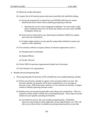 STUDENT GUIDE                                                                   S-501-0007


      (3) Obtain the mother load report.

      (4) Acquire lists of all minority juniors and seniors enrolled at the identified colleges.

          (a) Ensure the acquired list in entered into your RTOOLS data base for market
              identification and to utilize when conducting prospecting evolutions.

              i. Inputting lists can be a time management nightmare. You must make a daily
                 plan to implement these lists, do 20 per day, utilize your active duty and IRR
                 Collegiates, family etc.

          (b) Ensure lists are delivered to your Advertising Coordinator (ADCO) to conduct
              mass mail outs immediately.

          (c) Conduct market analysis on your specific campus data notebook to ensure your
              market is 100% identified.

      (5) Visit minority websites to acquire contacts in minority organizations such as:

          (a) President and Vice President

          (b) Student Officers

          (c) Faculty Advisors

      (6) Utilize ADCO to purchase organizational student lists if necessary.

      (7) Visit outreach civic organizations.

8. Monthly Diverse Prospecting Plan.

   a. The prospecting plan for diversity will be included into your monthly planning calendar.

      (1) Utilize your diversity calendar to capture events occurring within your area. The
          diversity calendar you generate will be more comprehensive in its coverage of
          diversity events. Officer Recruiters will have to visit each Diverse Priority 1 Campus
          website to identify upcoming outreach events.

      (2) Building into your prospecting plan takes many things into consideration. There are
          sequences of basic steps to include into your prospecting plan. These steps are not all
          inclusive to your specific recruiting environment.

          (a) List all known activity into your monthly prospecting plan. (Scheduled
              interviews, processing of current applicants, doctors appointments, etc.) This will
              allow you as the recruiter to schedule your prospecting around key events that



                                                144
 