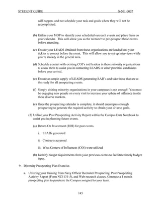 STUDENT GUIDE                                                                  S-501-0007


              will happen, and not schedule your task and goals where they will not be
              accomplished.


          (b) Utilize your MOP to identify your scheduled outreach events and place them on
              your calendar. This will allow you as the recruiter to pre-prospect these events
              before attending.

          (c) Ensure your LEADS obtained from these organizations are loaded into your
              tickler to contact before the event. This will allow you to set up interviews while
              you’re already in the general area.

          (d) Schedule contact with existing COI’s and leaders in these minority organizations
              to allow them to assist you in contacting LEADS or other potential candidates
              before your arrival.

          (e) Ensure an ample supply of LEADS generating RAD’s and take those that are at
              the ready for all prospecting events.

          (f) Simply visiting minority organizations in your campuses is not enough! You must
              be engaging new people on every visit to increase your sphere of influence inside
              these diverse markets.

          (e) Once the prospecting calendar is complete, it should encompass enough
              prospecting to generate the required activity to obtain your diverse goals.

       (2) Utilize your Post Prospecting Activity Report within the Campus Data Notebook to
           assist you in planning future events.

          (a) Return On Investment (ROI) for past events.

              i. LEADs generated

              ii. Contracts accessed

              iii. What Centers of Influences (COI) were utilized

          (b) Identify budget requirements from your previous events to facilitate timely budget
              input.

9. Diversity Prospecting Plan Exercise.

   a. Utilizing your training from Navy Officer Recruiter Prospecting, Post Prospecting
      Activity Report (Form NC1131-5), and Web research classes. Generate a 1 month
      prospecting plan to penetrate the Campus assigned to your team.



                                              145
 