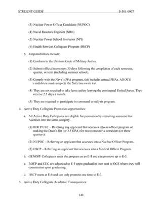 STUDENT GUIDE                                                                 S-501-0007



       (3) Nuclear Power Officer Candidate (NUPOC)

       (4) Naval Reactors Engineer (NRE)

       (5) Nuclear Power School Instructor (NPI)

       (6) Health Services Collegiate Program (HSCP)

   b. Responsibilities include:

       (1) Conform to the Uniform Code of Military Justice

       (2) Submit official transcripts 30 days following the completion of each semester,
           quarter, or term (including summer school).

       (3) Comply with the Navy’s PFA program, this includes annual PHAs. All OCS
           candidates must complete the 2nd class swim test.

       (4) They are not required to take leave unless leaving the continental United States. They
           receive 2.5 days a month.

       (5) They are required to participate in command urinalysis program.

4. Active Duty Collegiate Promotion opportunities:

   a. All Active Duty Collegiates are eligible for promotion by recruiting someone that
      Accesses into the same category.

       (1) BDCP/CEC – Referring any applicant that accesses into an officer program or
           making the Dean’s list (or 3.5 GPA) for two consecutive semesters (or three
           quarters).

       (2) NUPOC – Referring an applicant that accesses into a Nuclear Officer Program.

       (3) HSCP – Referring an applicant that accesses into a Medical Officer Program.

   b. GENOFF Collegiates enter the program as an E-3 and can promote up to E-5.

   c. BDCP and CEC are advanced to E-5 upon graduation then sent to OCS where they will
      commission upon graduating.

   d. HSCP starts at E-6 and can only promote one time to E-7.

5. Active Duty Collegiate Academic Consequences:



                                              149
 