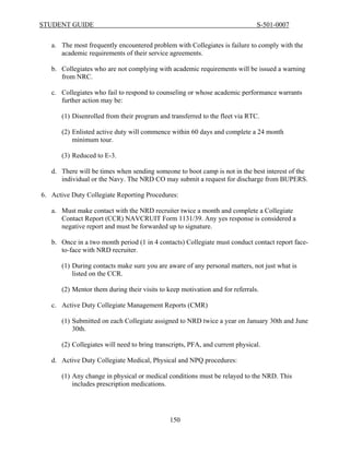 STUDENT GUIDE                                                                  S-501-0007


   a. The most frequently encountered problem with Collegiates is failure to comply with the
      academic requirements of their service agreements.

   b. Collegiates who are not complying with academic requirements will be issued a warning
      from NRC.

   c. Collegiates who fail to respond to counseling or whose academic performance warrants
      further action may be:

       (1) Disenrolled from their program and transferred to the fleet via RTC.

       (2) Enlisted active duty will commence within 60 days and complete a 24 month
           minimum tour.

       (3) Reduced to E-3.

   d. There will be times when sending someone to boot camp is not in the best interest of the
      individual or the Navy. The NRD CO may submit a request for discharge from BUPERS.

6. Active Duty Collegiate Reporting Procedures:

   a. Must make contact with the NRD recruiter twice a month and complete a Collegiate
      Contact Report (CCR) NAVCRUIT Form 1131/39. Any yes response is considered a
      negative report and must be forwarded up to signature.

   b. Once in a two month period (1 in 4 contacts) Collegiate must conduct contact report face-
      to-face with NRD recruiter.

       (1) During contacts make sure you are aware of any personal matters, not just what is
           listed on the CCR.

       (2) Mentor them during their visits to keep motivation and for referrals.

   c. Active Duty Collegiate Management Reports (CMR)

       (1) Submitted on each Collegiate assigned to NRD twice a year on January 30th and June
           30th.

       (2) Collegiates will need to bring transcripts, PFA, and current physical.

   d. Active Duty Collegiate Medical, Physical and NPQ procedures:

       (1) Any change in physical or medical conditions must be relayed to the NRD. This
           includes prescription medications.




                                               150
 