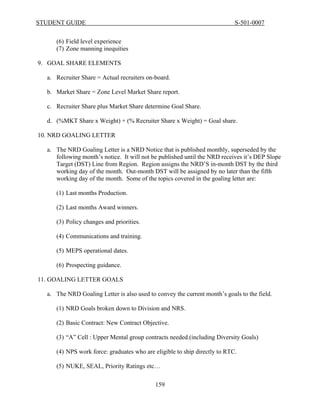 STUDENT GUIDE                                                              S-501-0007


     (6) Field level experience
     (7) Zone manning inequities

9. GOAL SHARE ELEMENTS

  a. Recruiter Share = Actual recruiters on-board.

  b. Market Share = Zone Level Market Share report.

  c. Recruiter Share plus Market Share determine Goal Share.

  d. (%MKT Share x Weight) + (% Recruiter Share x Weight) = Goal share.

10. NRD GOALING LETTER

  a. The NRD Goaling Letter is a NRD Notice that is published monthly, superseded by the
     following month’s notice. It will not be published until the NRD receives it’s DEP Slope
     Target (DST) Line from Region. Region assigns the NRD’S in-month DST by the third
     working day of the month. Out-month DST will be assigned by no later than the fifth
     working day of the month. Some of the topics covered in the goaling letter are:

     (1) Last months Production.

     (2) Last months Award winners.

     (3) Policy changes and priorities.

     (4) Communications and training.

     (5) MEPS operational dates.

     (6) Prospecting guidance.

11. GOALING LETTER GOALS

  a. The NRD Goaling Letter is also used to convey the current month’s goals to the field.

     (1) NRD Goals broken down to Division and NRS.

     (2) Basic Contract: New Contract Objective.

     (3) “A” Cell : Upper Mental group contracts needed.(including Diversity Goals)

     (4) NPS work force: graduates who are eligible to ship directly to RTC.

     (5) NUKE, SEAL, Priority Ratings etc…

                                            159
 