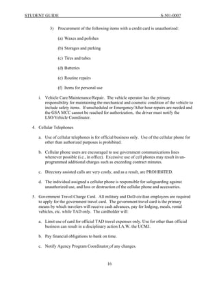 STUDENT GUIDE                                                                S-501-0007


           3)   Procurement of the following items with a credit card is unauthorized:

                (a) Waxes and polishes

                (b) Storages and parking

                (c) Tires and tubes

                (d) Batteries

                (e) Routine repairs

                (f) Items for personal use

     i. Vehicle Care/Maintenance/Repair. The vehicle operator has the primary
        responsibility for maintaining the mechanical and cosmetic condition of the vehicle to
        include safety items. If unscheduled or Emergency/After hour repairs are needed and
        the GSA MCC cannot be reached for authorization, the driver must notify the
        LSO/Vehicle Coordinator.

  4. Cellular Telephones

     a. Use of cellular telephones is for official business only. Use of the cellular phone for
        other than authorized purposes is prohibited.

     b. Cellular phone users are encouraged to use government communications lines
        whenever possible (i.e., in office). Excessive use of cell phones may result in un-
        programmed additional charges such as exceeding contract minutes.

     c. Directory assisted calls are very costly, and as a result, are PROHIBITED.

     d. The individual assigned a cellular phone is responsible for safeguarding against
        unauthorized use, and loss or destruction of the cellular phone and accessories.

  5. Government Travel Charge Card. All military and DoD civilian employees are required
     to apply for the government travel card. The government travel card is the primary
     means by which travelers will receive cash advances, pay for lodging, meals, rental
     vehicles, etc. while TAD only. The cardholder will:

     a. Limit use of card for official TAD travel expenses only. Use for other than official
        business can result in a disciplinary action I.A.W. the UCMJ.

     b. Pay financial obligations to bank on time.

     c. Notify Agency Program Coordinator of any changes.



                                             16
 