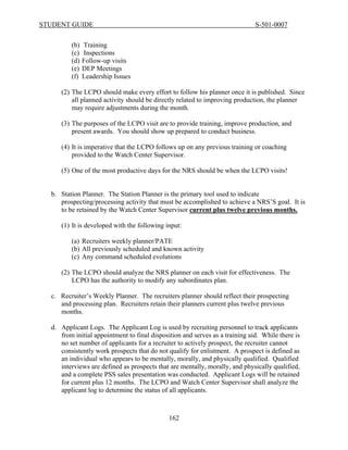 STUDENT GUIDE                                                                 S-501-0007


         (b)   Training
         (c)   Inspections
         (d)   Follow-up visits
         (e)   DEP Meetings
         (f)   Leadership Issues

     (2) The LCPO should make every effort to follow his planner once it is published. Since
         all planned activity should be directly related to improving production, the planner
         may require adjustments during the month.

     (3) The purposes of the LCPO visit are to provide training, improve production, and
         present awards. You should show up prepared to conduct business.

     (4) It is imperative that the LCPO follows up on any previous training or coaching
         provided to the Watch Center Supervisor.

     (5) One of the most productive days for the NRS should be when the LCPO visits!


  b. Station Planner. The Station Planner is the primary tool used to indicate
     prospecting/processing activity that must be accomplished to achieve a NRS’S goal. It is
     to be retained by the Watch Center Supervisor current plus twelve previous months.

     (1) It is developed with the following input:

         (a) Recruiters weekly planner/PATE
         (b) All previously scheduled and known activity
         (c) Any command scheduled evolutions

     (2) The LCPO should analyze the NRS planner on each visit for effectiveness. The
         LCPO has the authority to modify any subordinates plan.

  c. Recruiter’s Weekly Planner. The recruiters planner should reflect their prospecting
     and processing plan. Recruiters retain their planners current plus twelve previous
     months.

  d. Applicant Logs. The Applicant Log is used by recruiting personnel to track applicants
     from initial appointment to final disposition and serves as a training aid. While there is
     no set number of applicants for a recruiter to actively prospect, the recruiter cannot
     consistently work prospects that do not qualify for enlistment. A prospect is defined as
     an individual who appears to be mentally, morally, and physically qualified. Qualified
     interviews are defined as prospects that are mentally, morally, and physically qualified,
     and a complete PSS sales presentation was conducted. Applicant Logs will be retained
     for current plus 12 months. The LCPO and Watch Center Supervisor shall analyze the
     applicant log to determine the status of all applicants.



                                              162
 