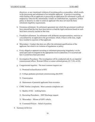 STUDENT GUIDE                                                                S-501-0007


        directives; or any intentional violation of recruiting policy or procedure, which results
        in the processing and enlistment of an ineligible applicant. A person in recruiting,
        while dealing with an applicant or processing an application for enlistment is guilty of
        malpractice when he/she intentionally violates an established law, regulation, written
        policy or directive in order to enlist an applicant who does not meet the basic
        enlistment eligibility requirements.

     b. Erroneous enlistment: An enlistment agreement into which the government would not
        have entered had the true facts been known or had the legal conclusion based on such
        facts been correctly reached at that time.

     c. Fraudulent enlistment: An enlistment with deliberate misrepresentation, omission or
        concealment by an applicant to the government, which, if know at the time, might
        have resulted in rejection of that applicant.

     d. Misconduct: Conduct that does not affect the enlistment qualifications of the
        applicant, but which is in violation of regulations or policy.

     e. Every alleged or apparent recruiting or enlistment processing irregularity is to be
        acted upon and investigated at the appropriate level to determine if it occurred and
        how it could have been prevented.

     f. Investigation Procedures: The investigation will be conducted only by an impartial
        commissioned officer, Warrant Officer or senior enlisted person, (E-7, E8, or E9).

     g. Congressional inquiries. The most common inquires are:

        1) Promised reclassification in RTC

        2) College graduates promised commissioning after RTC

        3) Fraternization

        4) Harassment of potential applicants from recruiters

     e. CNRC Hotline complaints. Most common complaints are:

        1) Quality of life – working hours.

        2) Recruiting Procedures – DEP Discharge request.

        3) Misconduct – Misuse of GOV vehicle.

        4) Command Policies – Relief of position.

  8. Summary & Review

                                              18
 