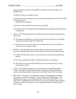 STUDENT GUIDE                                                                   S-501-0007


       recruit enlistment retrieved by the REPORT is identical to that of the SOLD. The
       REPORT also:

       (1) May be run up to one month at a time.

       (2) Should be run one month prior to ship month and distributed to the CR, LCPO, Watch
       Center SupervisorS,
          and MLPO for verification.

       (3) Can be run three months back or up to one year ahead.

       (4) Classifiers can use this report track missing diplomas by importing the information to
           a spread sheet.

  r.   SOLD. The SOLD report displays all enlistment reservations made under a particular
       Team Code.

       (1) The program will displays a one line listing of each unconfirmed or un-cancelled
           enlistment reservation under the TEAM Code.

       (2) This report is one of several that will be run at the close of business each day to
           ensure each new contract is listed.

  s. UNSOLD. The UNSOLD report is used to display all enlistment reservations that
     have been cancelled under a specific Team Code and within a specific period of time.

       (1) Unlike the SOLD report, there are no restrictions on the time period specified by
           the user.

       (2) For each cancellation the report will display three lines of information.

       (3) This report is run along with the SOLD at the close of shop each day to ensure
           each contract is listed.

  t.   NEWZ. The NEWZ is designed to keep recruiting personnel informed of policy
       changes affecting USN and USNR recruiting as well as give NRC and Regions a
       means of providing immediate information to the NRDS. Run NEWZ twice daily.

  u. ONE NAVY. This report is a combination of all active duty programs (including
     active duty Navy Reserve programs). These add up to your Shipping Goal. Your
     Shipping Goal changes every month according to DEP Slope Target (DST). Your
     ONE NAVY or Shipping Goal will be the net of what you started the month with plus
     or minus your DST for that month. Use the program PCLOAD to obtain the ONE
     NAVY report.




                                               192
 