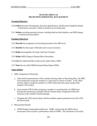STUDENT GUIDE                                                                  S-501-0007



                                OUTLINE SHEET 2.8
                       RECRUITING PERSONNEL MANAGEMENT

Terminal Objective:

2.8.0 Utilize Recruiter Development, Recruiter Qualification, and Recruiter Eligibility Boards
         to determine a recruiter’s ability to perform on recruiting duty.

2.8.1 Initiate recruiting personnel actions, including fault/no-fault transfers, and NRD change
         of station/move procedures.

Enabling Objectives:

2.8.2 Describe the assignment of recruiting personnel to the NRS level.

2.8.3 Identify the three types of Boards used to assess recruiters.

2.8.4 Define Incompatible, No-Fault, and Fault Transfers.

2.8.5 Define NRD Change of Station/Move Procedures.

2.8.6 List the Authorized Moves that can be made within a NRD

2.8.7 State the use of the NRD Personnel Status Report (PSR).

Topic Outline:

1. NRD Assignment of Personnel

   a. Upon initial communication with a member desiring orders to Recruiting Duty, the NRD
      must temporarily assign the member to a Zone prior to release of orders. Every effort
      must be made to assign the member to a NRS within that Zone upon receipt of the
      member’s PCS orders.

   b. Upon receipt of PCS orders assigning a member to recruiting duty, the NRD must
      provide the transferring command with the Ultimate Duty Assignment (UDA) for
      inclusion in the members transfer package.

   c. Changing the UDA must be done with the members express permission once the UDA
      has been issued.

2. Measurement Boards

   a. ENRO Student Training Record Review. NORU will provide the NRD with an
      assessment of the recruiter’s performance while at ENRO. This should be reviewed by

                                                205
 