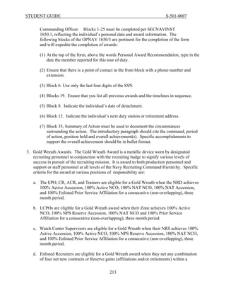 STUDENT GUIDE                                                                  S-501-0007


       Commanding Officer. Blocks 1-25 must be completed per SECNAVINST
       1650.1, reflecting the individual’s personal data and award information. The
       following blocks of the OPNAV 1650/3 are pertinent for the completion of the form
       and will expedite the completion of awards:

       (1) At the top of the form, above the words Personal Award Recommendation, type in the
           date the member reported for this tour of duty.

       (2) Ensure that there is a point of contact in the from block with a phone number and
           extension.

       (3) Block 6. Use only the last four digits of the SSN.

       (4) Blocks 19. Ensure that you list all previous awards and the timelines in sequence.

       (5) Block 8. Indicate the individual’s date of detachment.

       (6) Block 12. Indicate the individual’s next duty station or retirement address.

       (7) Block 35, Summary of Action must be used to document the circumstances
           surrounding the action. The introductory paragraph should cite the command, period
           of action, position held and overall achievement(s). Specific accomplishments to
           support the overall achievement should be in bullet format.

3. Gold Wreath Awards. The Gold Wreath Award is a metallic device worn by designated
   recruiting personnel in conjunction with the recruiting badge to signify various levels of
   success in pursuit of the recruiting mission. It is award to both production personnel and
   support or staff personnel at all levels of the Navy Recruiting Command Hierarchy. Specific
   criteria for the award at various positions of responsibility are:

   a. The EPO, CR, ACR, and Trainers are eligible for a Gold Wreath when the NRD achieves
      100% Active Accession, 100% Active NCO, 100% NAT NCO, 100% NAT Accession,
      and 100% Enlisted Prior Service Affiliation for a consecutive (non-overlapping), three
      month period.

   b. LCPOs are eligible for a Gold Wreath award when their Zone achieves 100% Active
      NCO, 100% NPS Reserve Accession, 100% NAT NCO and 100% Prior Service
      Affiliation for a consecutive (non-overlapping), three month period.

   c. Watch Center Supervisors are eligible for a Gold Wreath when their NRS achieves 100%
      Active Accession, 100% Active NCO, 100% NPS Reserve Accession, 100% NAT NCO,
      and 100% Enlisted Prior Service Affiliation for a consecutive (non-overlapping), three
      month period.

   d. Enlisted Recruiters are eligible for a Gold Wreath award when they net any combination
      of four net new contracts or Reserve gains (affiliations and/or enlistments) within a

                                               213
 