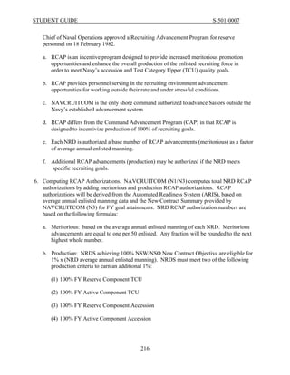 STUDENT GUIDE                                                               S-501-0007


   Chief of Naval Operations approved a Recruiting Advancement Program for reserve
   personnel on 18 February 1982.

   a. RCAP is an incentive program designed to provide increased meritorious promotion
      opportunities and enhance the overall production of the enlisted recruiting force in
      order to meet Navy’s accession and Test Category Upper (TCU) quality goals.

   b. RCAP provides personnel serving in the recruiting environment advancement
      opportunities for working outside their rate and under stressful conditions.

   c. NAVCRUITCOM is the only shore command authorized to advance Sailors outside the
      Navy’s established advancement system.

   d. RCAP differs from the Command Advancement Program (CAP) in that RCAP is
      designed to incentivize production of 100% of recruiting goals.

   e. Each NRD is authorized a base number of RCAP advancements (meritorious) as a factor
      of average annual enlisted manning.

   f. Additional RCAP advancements (production) may be authorized if the NRD meets
      specific recruiting goals.

6. Computing RCAP Authorizations. NAVCRUITCOM (N1/N3) computes total NRD RCAP
   authorizations by adding meritorious and production RCAP authorizations. RCAP
   authorizations will be derived from the Automated Readiness System (ARIS), based on
   average annual enlisted manning data and the New Contract Summary provided by
   NAVCRUITCOM (N3) for FY goal attainments. NRD RCAP authorization numbers are
   based on the following formulas:

   a. Meritorious: based on the average annual enlisted manning of each NRD. Meritorious
      advancements are equal to one per 50 enlisted. Any fraction will be rounded to the next
      highest whole number.

   b. Production: NRDS achieving 100% NSW/NSO New Contract Objective are eligible for
      1% x (NRD average annual enlisted manning). NRDS must meet two of the following
      production criteria to earn an additional 1%:

      (1) 100% FY Reserve Component TCU

      (2) 100% FY Active Component TCU

      (3) 100% FY Reserve Component Accession

      (4) 100% FY Active Component Accession




                                             216
 