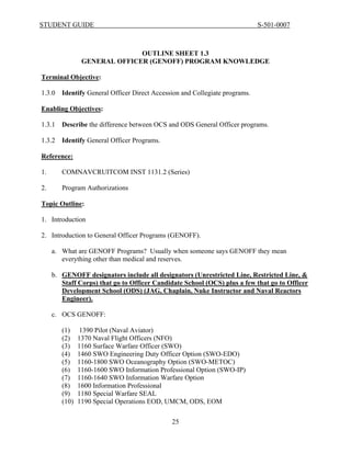 STUDENT GUIDE                                                                S-501-0007



                              OUTLINE SHEET 1.3
                GENERAL OFFICER (GENOFF) PROGRAM KNOWLEDGE

Terminal Objective:

1.3.0   Identify General Officer Direct Accession and Collegiate programs.

Enabling Objectives:

1.3.1   Describe the difference between OCS and ODS General Officer programs.

1.3.2   Identify General Officer Programs.

Reference:

1.      COMNAVCRUITCOM INST 1131.2 (Series)

2.      Program Authorizations

Topic Outline:

1. Introduction

2. Introduction to General Officer Programs (GENOFF).

     a. What are GENOFF Programs? Usually when someone says GENOFF they mean
        everything other than medical and reserves.

     b. GENOFF designators include all designators (Unrestricted Line, Restricted Line, &
        Staff Corps) that go to Officer Candidate School (OCS) plus a few that go to Officer
        Development School (ODS) (JAG, Chaplain, Nuke Instructor and Naval Reactors
        Engineer).

     c. OCS GENOFF:

        (1)    1390 Pilot (Naval Aviator)
        (2)    1370 Naval Flight Officers (NFO)
        (3)    1160 Surface Warfare Officer (SWO)
        (4)    1460 SWO Engineering Duty Officer Option (SWO-EDO)
        (5)    1160-1800 SWO Oceanography Option (SWO-METOC)
        (6)    1160-1600 SWO Information Professional Option (SWO-IP)
        (7)    1160-1640 SWO Information Warfare Option
        (8)    1600 Information Professional
        (9)    1180 Special Warfare SEAL
        (10)   1190 Special Operations EOD, UMCM, ODS, EOM

                                              25
 