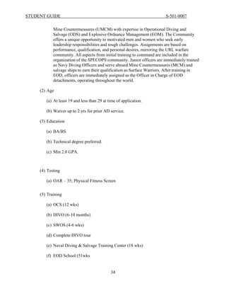 STUDENT GUIDE                                                            S-501-0007


            Mine Countermeasures (UMCM) with expertise in Operational Diving and
            Salvage (ODS) and Explosive Ordnance Management (EOM). The Community
            offers a unique opportunity to motivated men and women who seek early
            leadership responsibilities and tough challenges. Assignments are based on
            performance, qualification, and personal desires, mirroring the URL warfare
            community. All aspects from initial training to command are included in the
            organization of the SPECOPS community. Junior officers are immediately trained
            as Navy Diving Officers and serve aboard Mine Countermeasures (MCM) and
            salvage ships to earn their qualification as Surface Warriors. After training in
            EOD, officers are immediately assigned as the Officer in Charge of EOD
            detachments, operating throughout the world.

     (2) Age

        (a) At least 19 and less than 29 at time of application.

        (b) Waiver up to 2 yrs for prior AD service.

     (3) Education

        (a) BA/BS

        (b) Technical degree preferred.

        (c) Min 2.0 GPA.



     (4) Testing

        (a) OAR – 35; Physical Fitness Screen


     (5) Training

        (a) OCS (12 wks)

        (b) DIVO (6-10 months)

        (c) SWOS (4-6 wks)

        (d) Complete DIVO tour

        (e) Naval Diving & Salvage Training Center (18 wks)

        (f) EOD School (51wks


                                             34
 