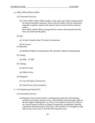 STUDENT GUIDE                                                               S-501-0007


  m. Public Affairs Officers (PAO)

     (1) Community Overview

         (a) A Navy Public Affairs Officer handles visual, audio and written communications
             for internal and public audiences, chooses the best media to deliver information,
             responds to reporters, and provides intuitive advice to top-level Navy decision
             makers.
             Navy Public Affairs Officers manage the flow of news and information for the
             Navy, the media and the public.

     (2) Age

         (a) At least 19 and less than 35 at time of commission.

         (b) No waivers.
     (3) Education

         (a) BA/BS in English, Communication, PR, Journalism, Speech or Broadcasting.

     (4) Testing

         (a) OAR – 35; PRT

     (5) Training

         (a) OCS (12 wks)

         (b) PAOC(10 wks

     (6) Obligation

         (a) 4 yrs from date of commission.

         (b) Total of 8 yrs Active & Inactive.

  n. Civil Engineering Corps (CEC)

     (1) Community Overview

         (a) Hundreds of naval shore facilities worldwide-like small cities with hospitals,
             airfields, power plants, housing, stores, office buildings and much more-make up
             the fleet support establishment. As a Navy Civil Engineer Corps (CEC) officers
             are a special group of officers in charge of engineering, management, planning,
             construction and maintenance of the Navy's shore facilities. Civil Engineer Corps
             officers may work in any or all of the following three areas:

                                              39
 